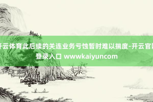 开云体育此后续的关连业务亏蚀暂时难以揣度-开云官网登录入口 wwwkaiyuncom