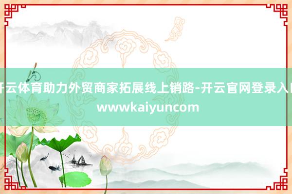 开云体育助力外贸商家拓展线上销路-开云官网登录入口 wwwkaiyuncom