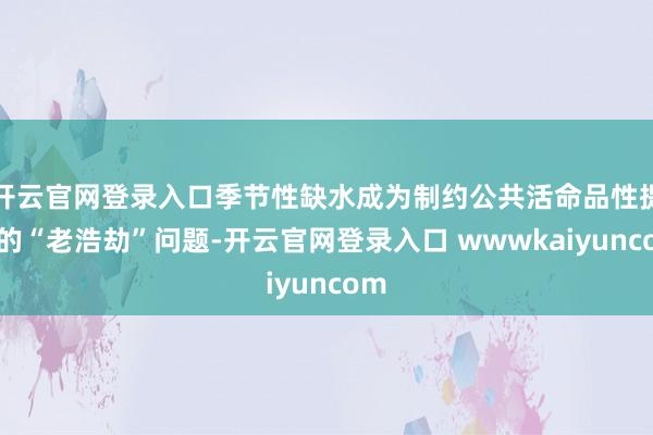 开云官网登录入口季节性缺水成为制约公共活命品性提高的“老浩劫”问题-开云官网登录入口 wwwkaiyuncom