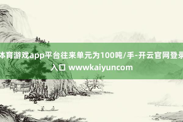 体育游戏app平台往来单元为100吨/手-开云官网登录入口 wwwkaiyuncom