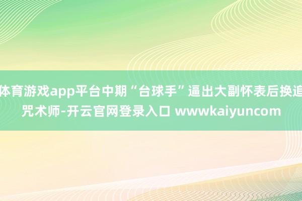 体育游戏app平台中期“台球手”逼出大副怀表后换追咒术师-开云官网登录入口 wwwkaiyuncom