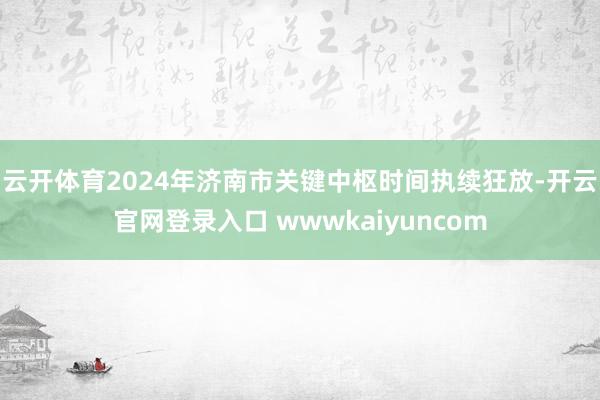 云开体育2024年济南市关键中枢时间执续狂放-开云官网登录入口 wwwkaiyuncom