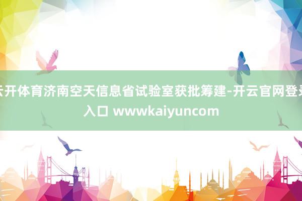 云开体育济南空天信息省试验室获批筹建-开云官网登录入口 wwwkaiyuncom