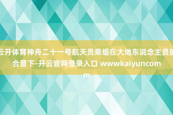 云开体育神舟二十一号航天员乘组在大地东说念主员的合营下-开云官网登录入口 wwwkaiyuncom