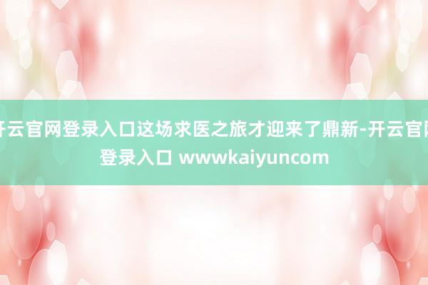 开云官网登录入口这场求医之旅才迎来了鼎新-开云官网登录入口 wwwkaiyuncom