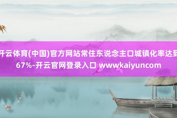 开云体育(中国)官方网站常住东说念主口城镇化率达到67%-开云官网登录入口 wwwkaiyuncom