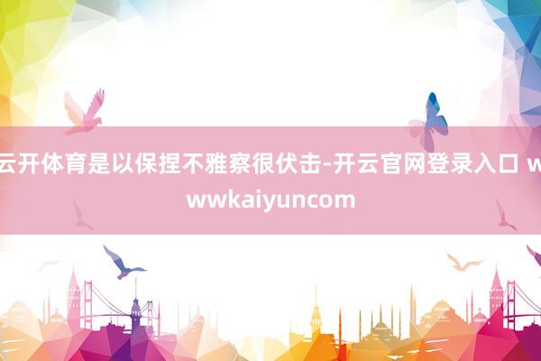 云开体育是以保捏不雅察很伏击-开云官网登录入口 wwwkaiyuncom