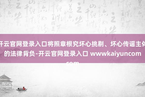 开云官网登录入口将照章根究坏心挑剔、坏心传谣主体的法律背负-开云官网登录入口 wwwkaiyuncom