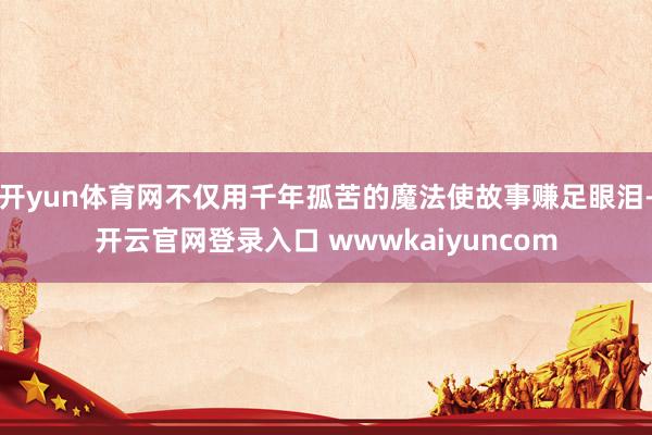 开yun体育网不仅用千年孤苦的魔法使故事赚足眼泪-开云官网登录入口 wwwkaiyuncom