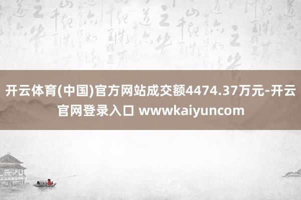 开云体育(中国)官方网站成交额4474.37万元-开云官网登录入口 wwwkaiyuncom