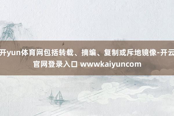 开yun体育网包括转载、摘编、复制或斥地镜像-开云官网登录入口 wwwkaiyuncom