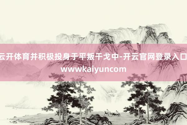 云开体育并积极投身于平叛干戈中-开云官网登录入口 wwwkaiyuncom