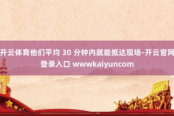 开云体育他们平均 30 分钟内就能抵达现场-开云官网登录入口 wwwkaiyuncom