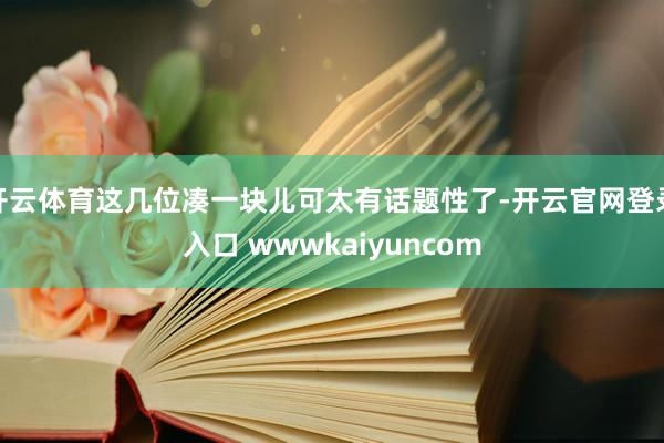开云体育这几位凑一块儿可太有话题性了-开云官网登录入口 wwwkaiyuncom