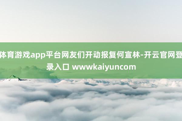 体育游戏app平台网友们开动报复何宣林-开云官网登录入口 wwwkaiyuncom