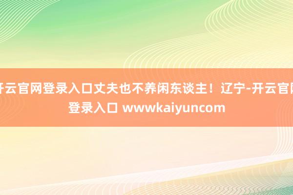开云官网登录入口丈夫也不养闲东谈主！辽宁-开云官网登录入口 wwwkaiyuncom