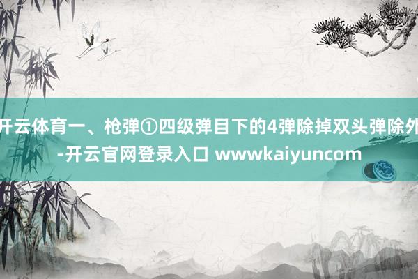 开云体育一、枪弹①四级弹目下的4弹除掉双头弹除外-开云官网登录入口 wwwkaiyuncom