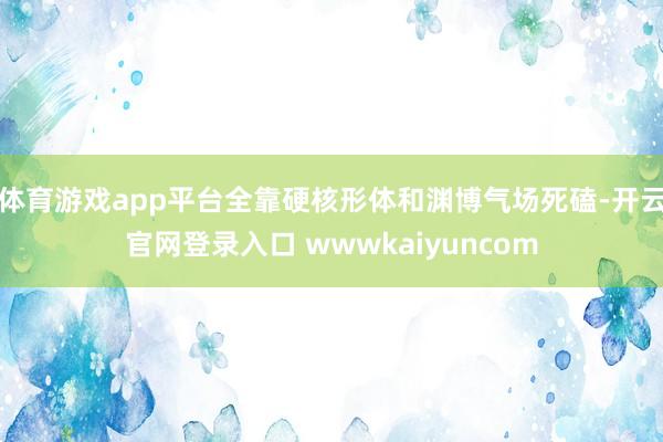 体育游戏app平台全靠硬核形体和渊博气场死磕-开云官网登录入口 wwwkaiyuncom