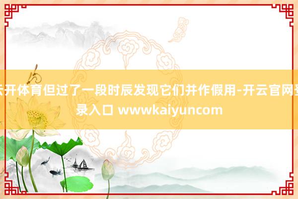 云开体育但过了一段时辰发现它们并作假用-开云官网登录入口 wwwkaiyuncom