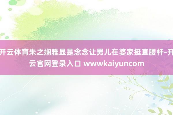 开云体育朱之娴雅显是念念让男儿在婆家挺直腰杆-开云官网登录入口 wwwkaiyuncom