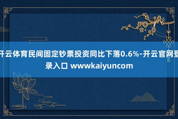 开云体育民间固定钞票投资同比下落0.6%-开云官网登录入口 wwwkaiyuncom