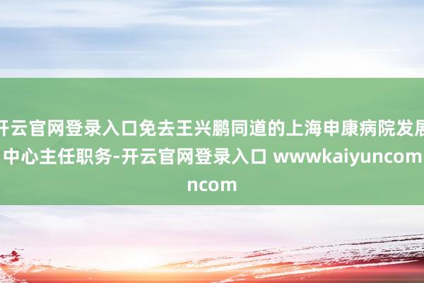 开云官网登录入口免去王兴鹏同道的上海申康病院发展中心主任职务-开云官网登录入口 wwwkaiyuncom