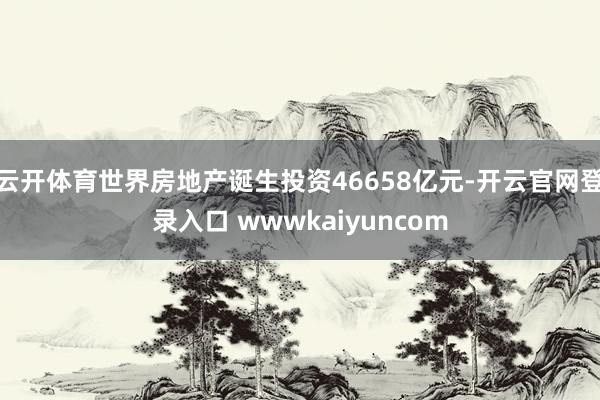 云开体育世界房地产诞生投资46658亿元-开云官网登录入口 wwwkaiyuncom