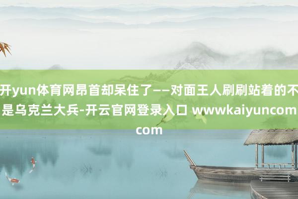 开yun体育网昂首却呆住了——对面王人刷刷站着的不是乌克兰大兵-开云官网登录入口 wwwkaiyuncom