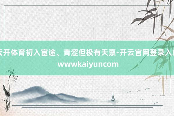 云开体育初入宦途、青涩但极有天禀-开云官网登录入口 wwwkaiyuncom