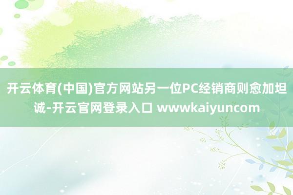 开云体育(中国)官方网站　　另一位PC经销商则愈加坦诚-开云官网登录入口 wwwkaiyuncom