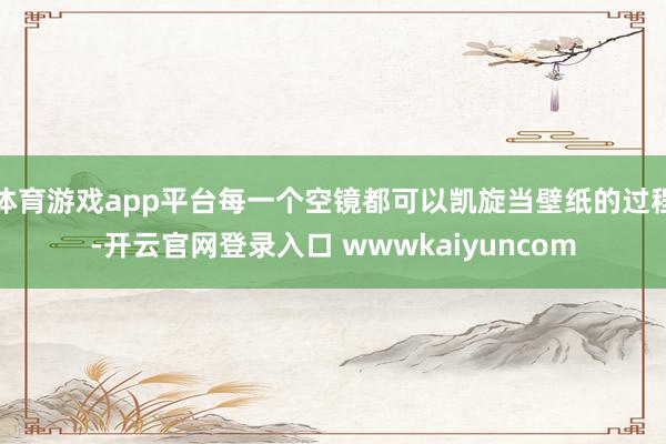 体育游戏app平台每一个空镜都可以凯旋当壁纸的过程-开云官网登录入口 wwwkaiyuncom