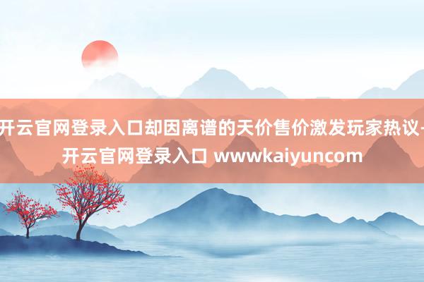 开云官网登录入口却因离谱的天价售价激发玩家热议-开云官网登录入口 wwwkaiyuncom