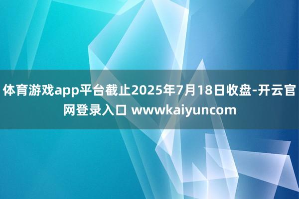 体育游戏app平台截止2025年7月18日收盘-开云官网登录入口 wwwkaiyuncom