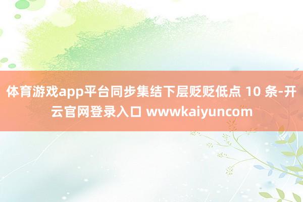 体育游戏app平台同步集结下层贬贬低点 10 条-开云官网登录入口 wwwkaiyuncom