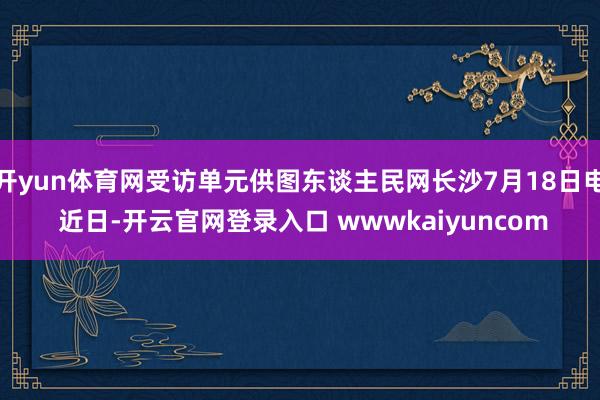 开yun体育网受访单元供图东谈主民网长沙7月18日电 近日-开云官网登录入口 wwwkaiyuncom