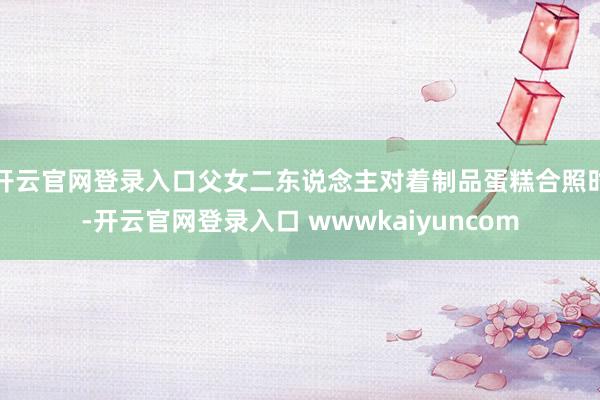 开云官网登录入口父女二东说念主对着制品蛋糕合照时-开云官网登录入口 wwwkaiyuncom