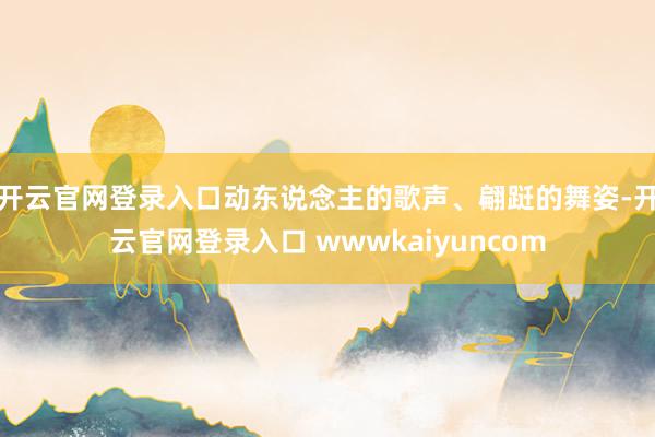 开云官网登录入口动东说念主的歌声、翩跹的舞姿-开云官网登录入口 wwwkaiyuncom