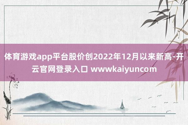 体育游戏app平台股价创2022年12月以来新高-开云官网登录入口 wwwkaiyuncom