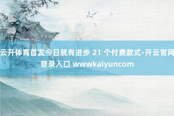 云开体育首发今日就有进步 21 个付费款式-开云官网登录入口 wwwkaiyuncom