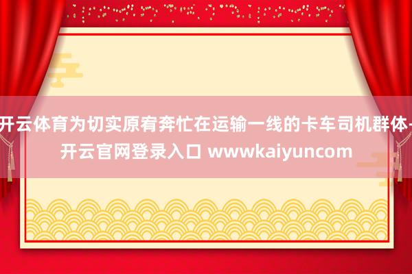 开云体育为切实原宥奔忙在运输一线的卡车司机群体-开云官网登录入口 wwwkaiyuncom