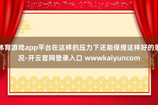 体育游戏app平台在这样的压力下还能保捏这样好的景况-开云官网登录入口 wwwkaiyuncom