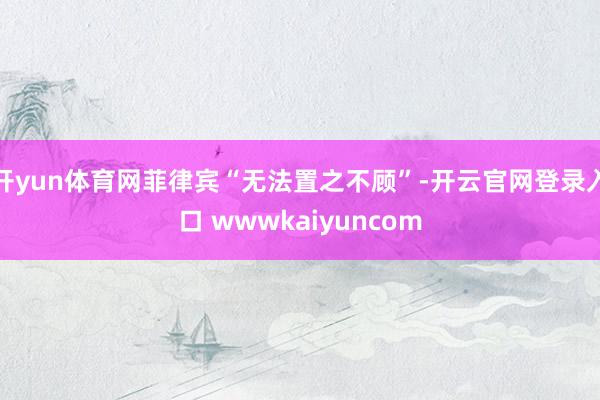 开yun体育网菲律宾“无法置之不顾”-开云官网登录入口 wwwkaiyuncom