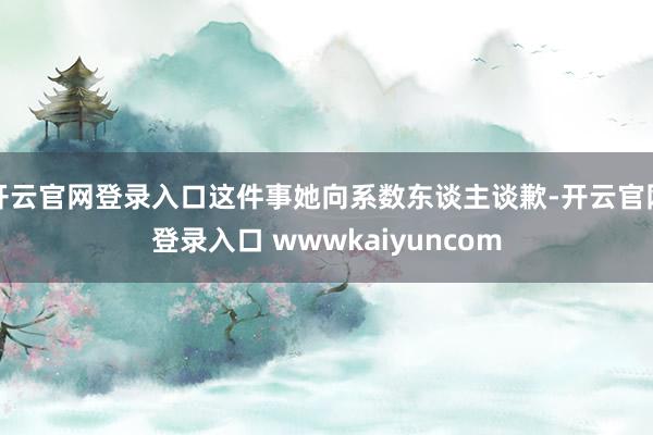 开云官网登录入口这件事她向系数东谈主谈歉-开云官网登录入口 wwwkaiyuncom