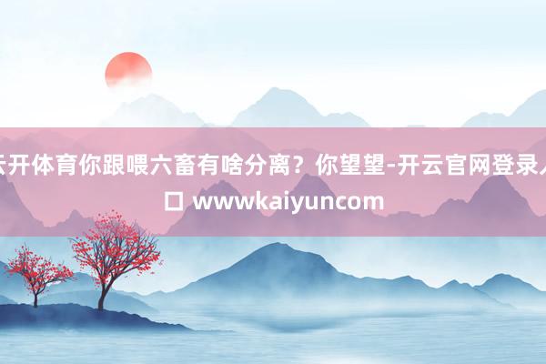 云开体育你跟喂六畜有啥分离？你望望-开云官网登录入口 wwwkaiyuncom