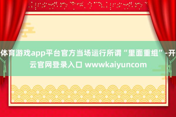 体育游戏app平台官方当场运行所谓“里面重组”-开云官网登录入口 wwwkaiyuncom