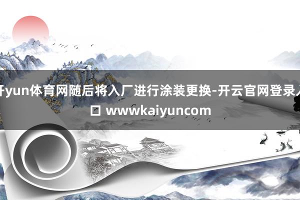 开yun体育网随后将入厂进行涂装更换-开云官网登录入口 wwwkaiyuncom