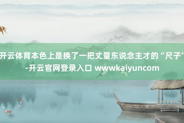 开云体育本色上是换了一把丈量东说念主才的“尺子”-开云官网登录入口 wwwkaiyuncom
