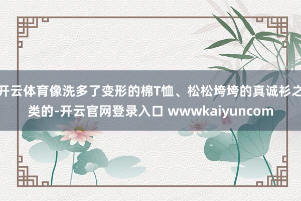 开云体育像洗多了变形的棉T恤、松松垮垮的真诚衫之类的-开云官网登录入口 wwwkaiyuncom