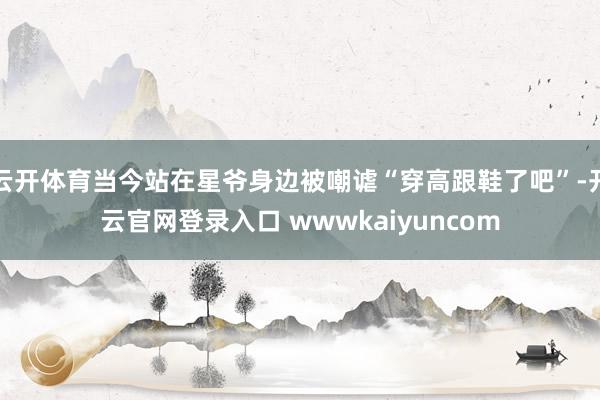 云开体育当今站在星爷身边被嘲谑“穿高跟鞋了吧”-开云官网登录入口 wwwkaiyuncom
