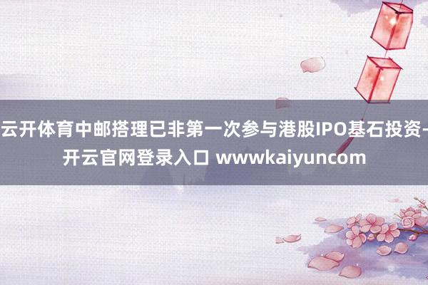 云开体育中邮搭理已非第一次参与港股IPO基石投资-开云官网登录入口 wwwkaiyuncom